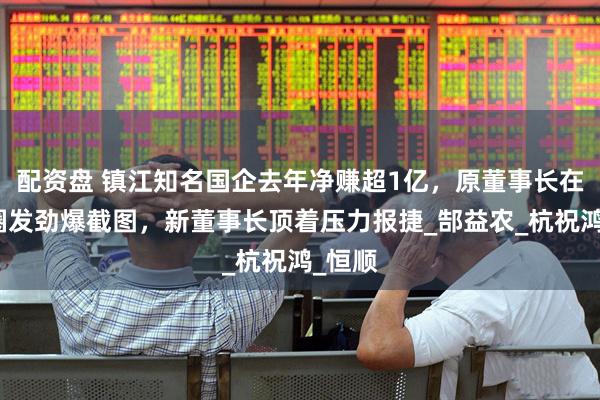 配资盘 镇江知名国企去年净赚超1亿，原董事长在朋友圈发劲爆截图，新董事长顶着压力报捷_郜益农_杭祝鸿_恒顺