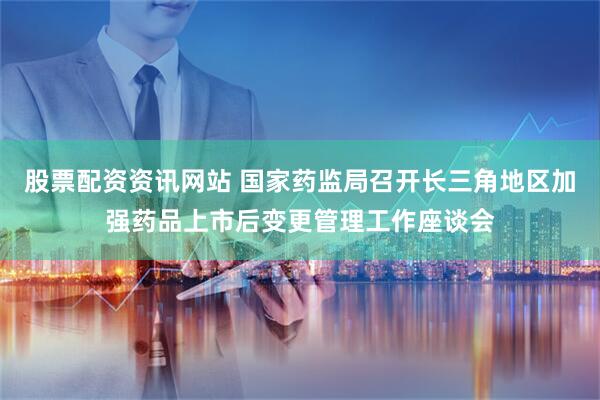 股票配资资讯网站 国家药监局召开长三角地区加强药品上市后变更管理工作座谈会