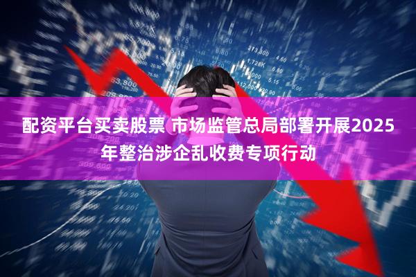 配资平台买卖股票 市场监管总局部署开展2025年整治涉企乱收费专项行动