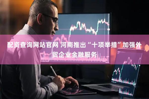 配资查询网站官网 河南推出“十项举措”加强外贸企业金融服务