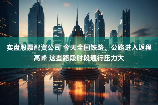 实盘股票配资公司 今天全国铁路、公路进入返程高峰 这些路段时段通行压力大