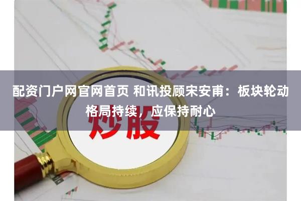 配资门户网官网首页 和讯投顾宋安甫：板块轮动格局持续，应保持耐心
