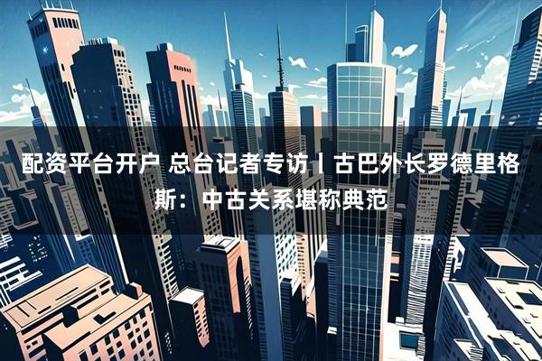配资平台开户 总台记者专访丨古巴外长罗德里格斯：中古关系堪称典范