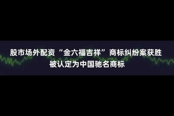 股市场外配资 “金六福吉祥” 商标纠纷案获胜 被认定为中国驰名商标