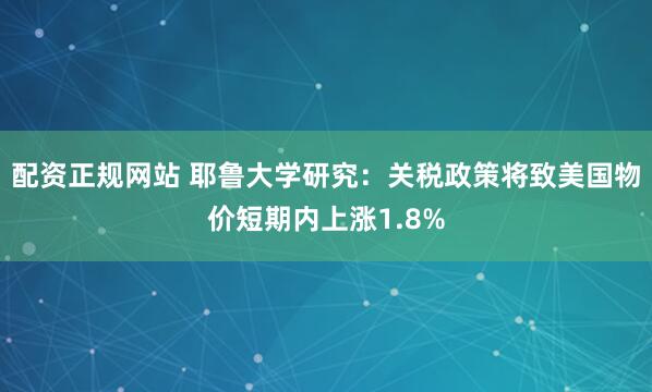 配资正规网站 耶鲁大学研究：关税政策将致美国物价短期内上涨1.8%