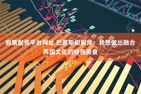 股票配资平台网址 巴基斯坦厨师：我想做出融合两国文化的特色美食