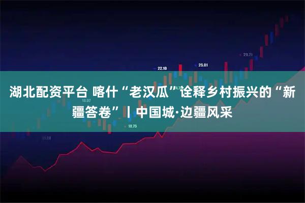 湖北配资平台 喀什“老汉瓜”诠释乡村振兴的“新疆答卷”丨中国城·边疆风采