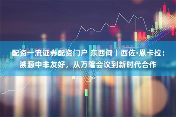 配资一流证券配资门户 东西问丨西佐·恩卡拉：溯源中非友好，从万隆会议到新时代合作
