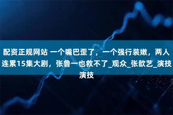 配资正规网站 一个嘴巴歪了，一个强行装嫩，两人连累15集大剧，张鲁一也救不了_观众_张歆艺_演技