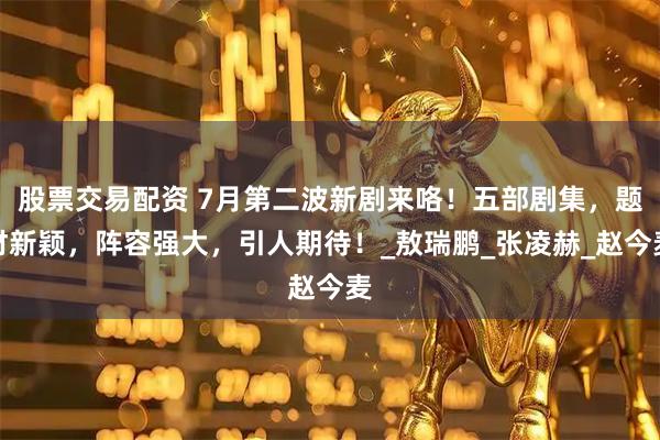 股票交易配资 7月第二波新剧来咯！五部剧集，题材新颖，阵容强大，引人期待！_敖瑞鹏_张凌赫_赵今麦