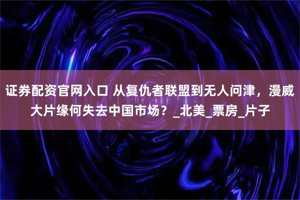 证券配资官网入口 从复仇者联盟到无人问津，漫威大片缘何失去中国市场？_北美_票房_片子