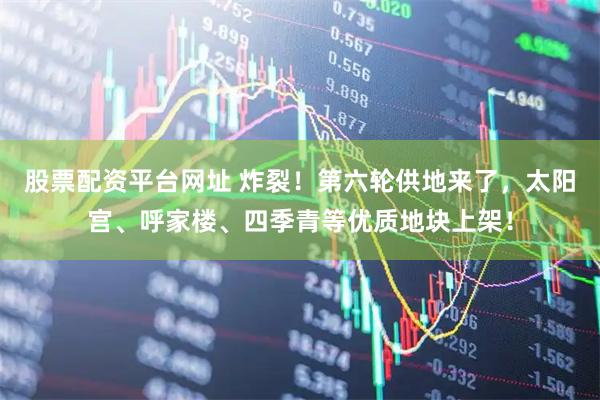 股票配资平台网址 炸裂！第六轮供地来了，太阳宫、呼家楼、四季青等优质地块上架！
