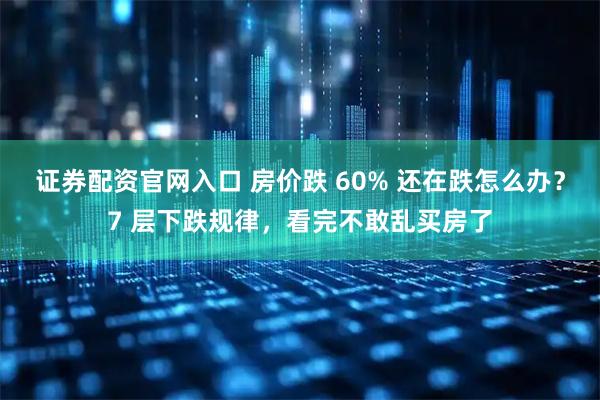 证券配资官网入口 房价跌 60% 还在跌怎么办？7 层下跌规律，看完不敢乱买房了
