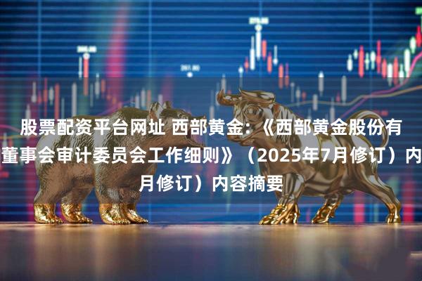 股票配资平台网址 西部黄金: 《西部黄金股份有限公司董事会审计委员会工作细则》（2025年7月修订）内容摘要