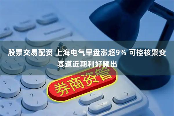 股票交易配资 上海电气早盘涨超9% 可控核聚变赛道近期利好频出