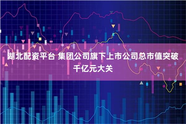 湖北配资平台 集团公司旗下上市公司总市值突破千亿元大关