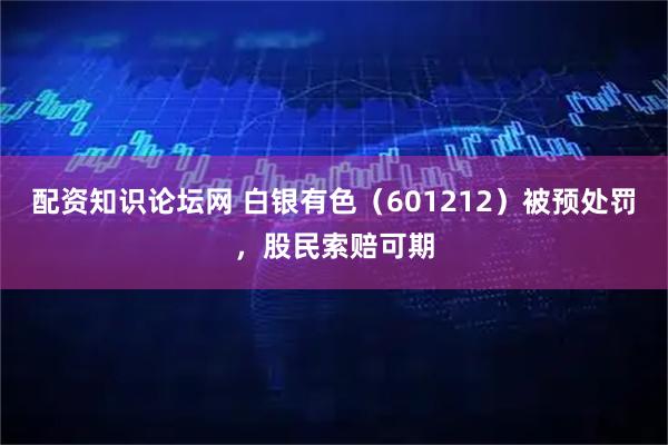 配资知识论坛网 白银有色（601212）被预处罚，股民索赔可期